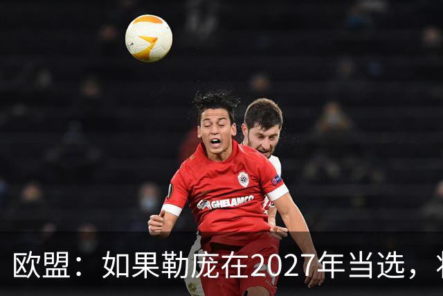 欧盟：如果勒庞在2027年当选，将“迅速准备对俄罗斯实施制裁”